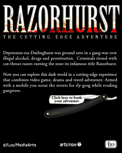 Depression-era Darlinghurst was ground zero in a gang-war over illegal alcohol, drugs and prostitution. Criminals rioted with cut-throat razors earning the zone its infamous title Razorhurst. Now you can explore this dark world in a cutting-edge event that combines video game, drama and travel adventure. Your movements are tracked by satellite and dynamically updated in the virtual world of Razorhurst. Pick up a GPS movie player from the historic East Village Hotel then scour the streets for sly-grog whilst escaping gangsters. 5 to 31 July 2009, Sunday to Thursday, 5.30pm to 9.30pm